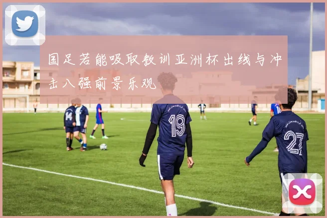 国足若能吸取教训亚洲杯出线与冲击八强前景乐观