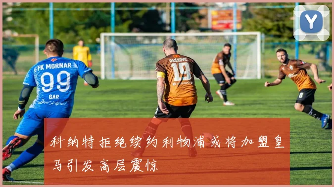 科纳特拒绝续约利物浦或将加盟皇马引发高层震惊