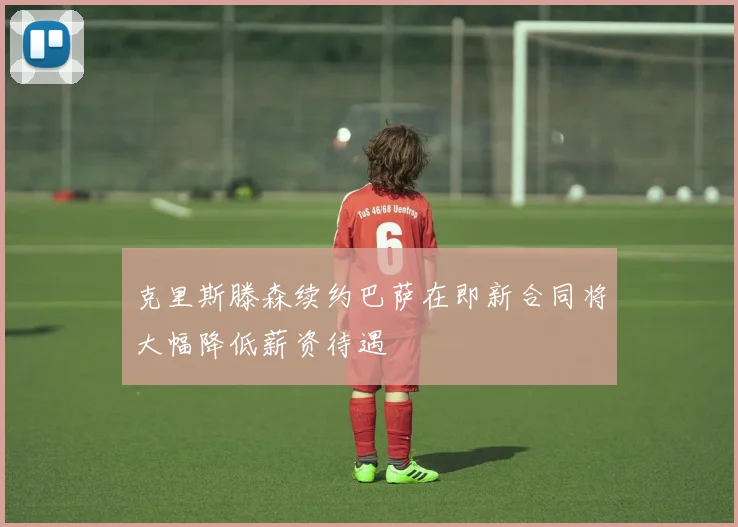 克里斯滕森续约巴萨在即新合同将大幅降低薪资待遇