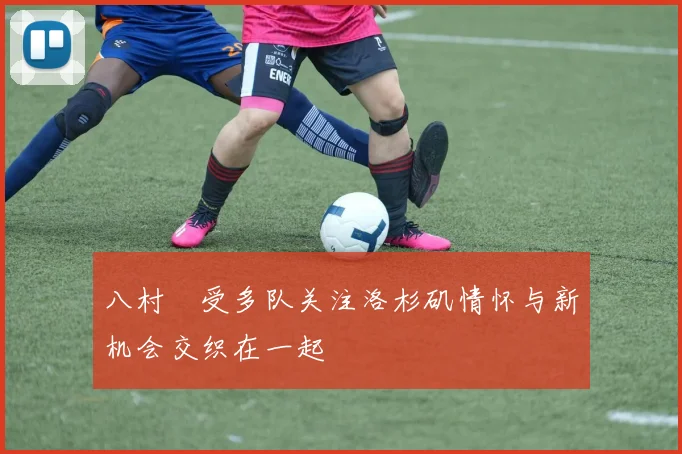 八村塁受多队关注洛杉矶情怀与新机会交织在一起
