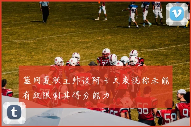 篮网夏联主帅谈阿卡夫表现称未能有效限制其得分能力