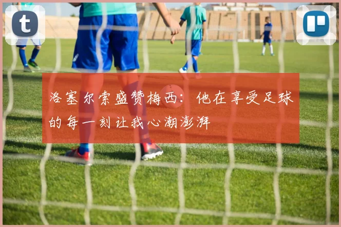 洛塞尔索盛赞梅西：他在享受足球的每一刻让我心潮澎湃