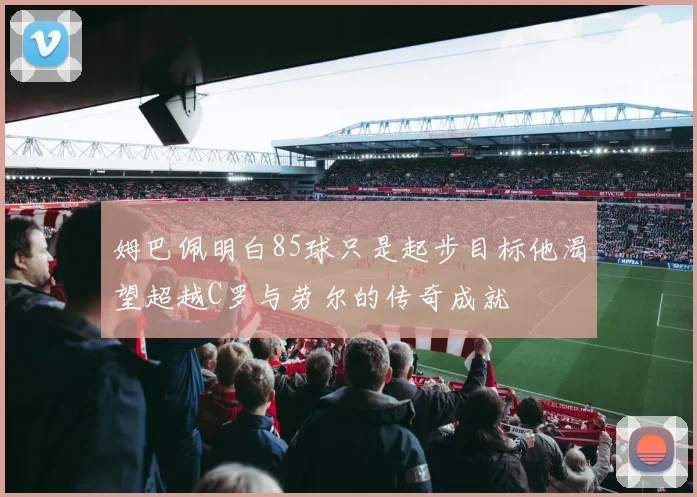 姆巴佩明白85球只是起步目标他渴望超越C罗与劳尔的传奇成就
