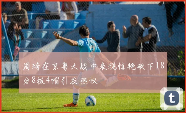 周琦在京粤大战中表现惊艳砍下18分8板4帽引发热议