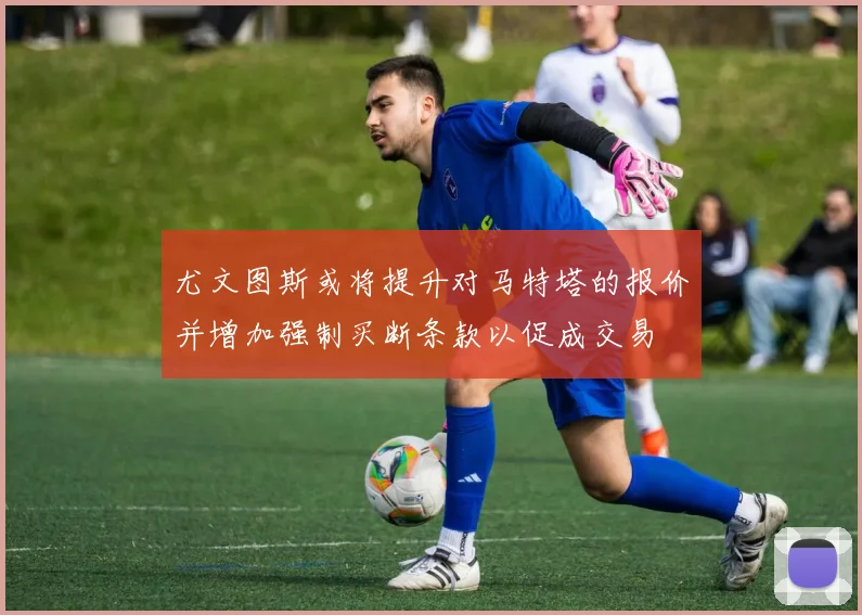 尤文图斯或将提升对马特塔的报价并增加强制买断条款以促成交易