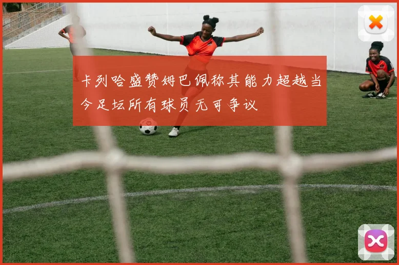 卡列哈盛赞姆巴佩称其能力超越当今足坛所有球员无可争议