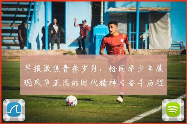 早报聚焦青春岁月，恰同学少年展现风华正茂的时代精神与奋斗历程