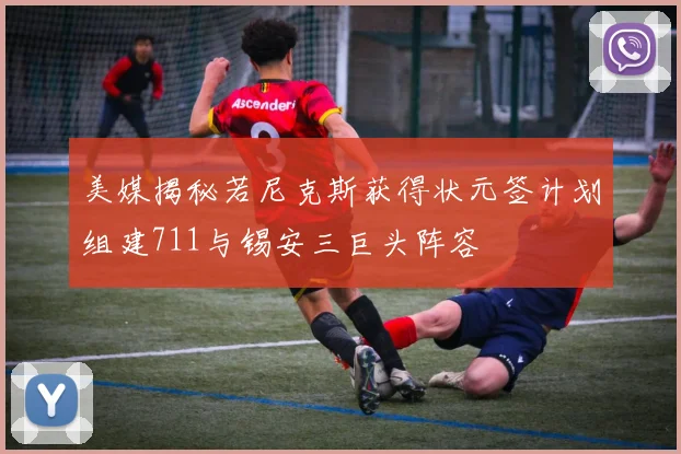 美媒揭秘若尼克斯获得状元签计划组建711与锡安三巨头阵容