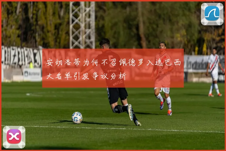 安切洛蒂为何不召佩德罗入选巴西大名单引发争议分析