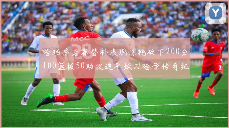 哈珀季后赛替补表现惊艳砍下200分100篮板50助攻追平妖刀哈登传奇纪录