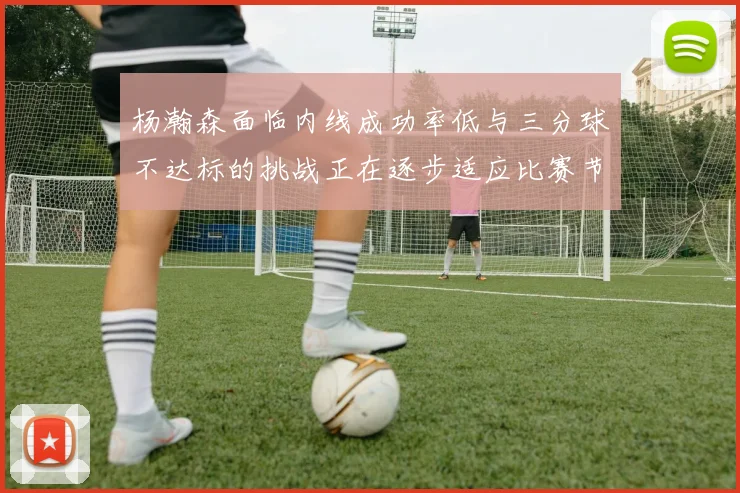 杨瀚森面临内线成功率低与三分球不达标的挑战正在逐步适应比赛节奏