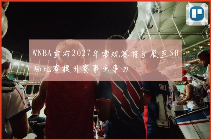 WNBA宣布2027年常规赛将扩展至50场比赛提升赛事竞争力