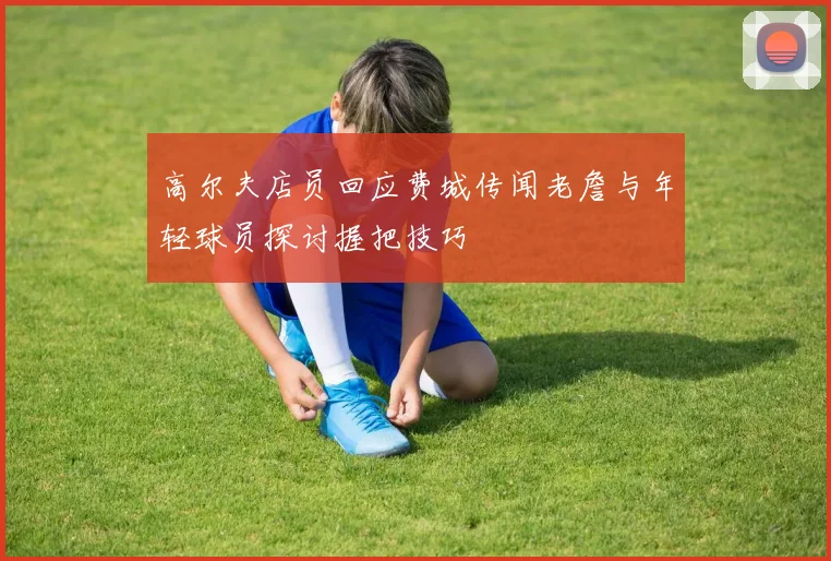 高尔夫店员回应费城传闻老詹与年轻球员探讨握把技巧