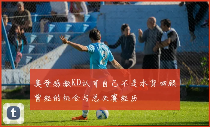 奥登感激KD认可自己不是水货回顾曾经的机会与总决赛经历