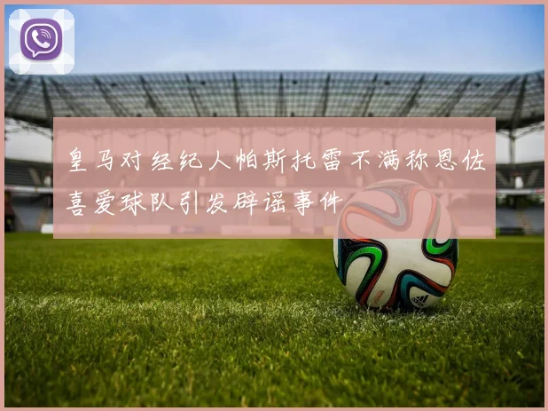 皇马对经纪人帕斯托雷不满称恩佐喜爱球队引发辟谣事件