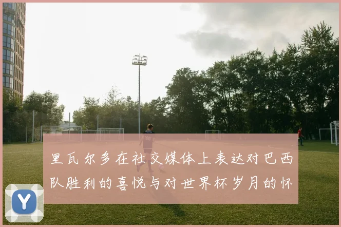里瓦尔多在社交媒体上表达对巴西队胜利的喜悦与对世界杯岁月的怀念