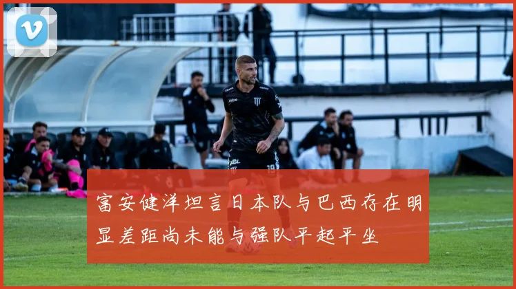 富安健洋坦言日本队与巴西存在明显差距尚未能与强队平起平坐