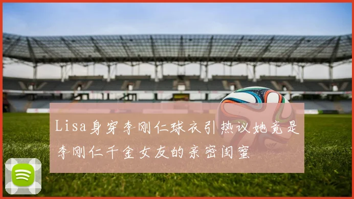 Lisa身穿李刚仁球衣引热议她竟是李刚仁千金女友的亲密闺蜜