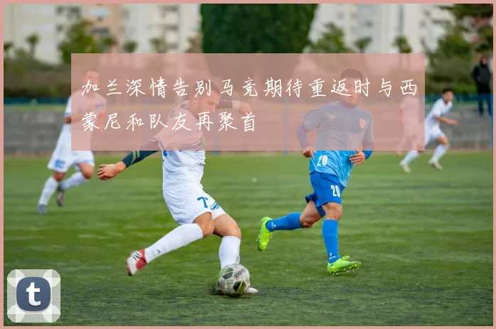 加兰深情告别马竞期待重返时与西蒙尼和队友再聚首