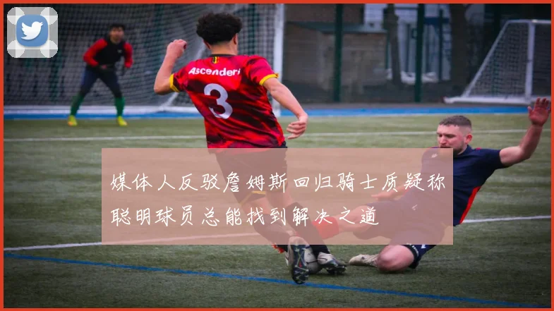 媒体人反驳詹姆斯回归骑士质疑称聪明球员总能找到解决之道