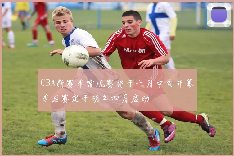 CBA新赛季常规赛将于十月中旬开幕季后赛定于明年四月启动