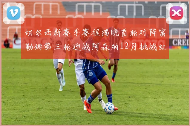 切尔西新赛季赛程揭晓首轮对阵富勒姆第三轮迎战阿森纳12月挑战红军和蓝月亮